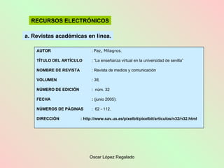 a. Revistas académicas en línea. RECURSOS ELECTRÓNICOS AUTOR :  Paz, Milagros . TÍTULO DEL ARTÍCULO : “La enseñanza virtual en la universidad de sevilla” NOMBRE DE REVISTA : Revista de medios y comunicación VOLUMEN :  38, NÚMERO DE EDICIÓN :  núm. 32 FECHA :  (junio 2005): NÚMEROS DE PÁGINAS :  62  - 112. DIRECCIÓN  : http://www.sav.us.es/pixelbit/pixelbit/articulos/n32/n32.html  