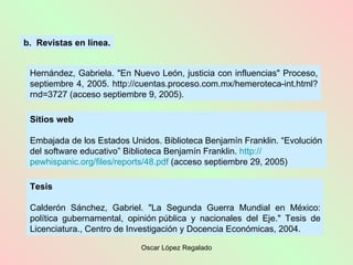 Sitios web Embajada de los Estados Unidos. Biblioteca Benjamín Franklin. “Evolución del software educativo” Biblioteca Benjamín Franklin.  http :// pewhispanic.org /files/ reports /48. pdf  (acceso septiembre 29, 2005) Tesis Calderón Sánchez, Gabriel. "La Segunda Guerra Mundial en México: política gubernamental, opinión pública y nacionales del Eje." Tesis de Licenciatura., Centro de Investigación y Docencia Económicas, 2004. b.  Revistas en línea. Hernández, Gabriela. "En Nuevo León, justicia con influencias" Proceso, septiembre 4, 2005. http://cuentas.proceso.com.mx/hemeroteca-int.html?rnd=3727 (acceso septiembre 9, 2005).  
