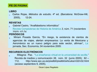 RECURSOS ELECTRÓNICOS 4.   Milagros Paz .  “ La enseñanza virtual en la universidad de  sevilla . ” Revista de medios y comunicación   38,  núm. 32  (junio 2005):  62  – 112, http://www.sav.us.es/pixelbit/pixelbit/articulos/n32/n32.html (acceso septiembre 9, 2005).  PÍE DE PÁGINA LIBRO 1.   Carlos Rojas,  Métodos de estudio .  4ª ed. (Barcelona: McGraw-Hill,  2005),  12-24. REVISTAS 2.  Gabriel Castro, “Analfabetismo informático”  Revista Complutense de Historia de América   3,  núm. 71   (noviembre 2005):  67-74. PERIÓDICOS 3.   Miriam Posada García, “En riesgo, la existencia de cientos de agencias de viajes, alertan empresarios: La venta de Mexicana y Aeroméxico es un nuevo peligro para este sector, afirman”,  La  jornada, Sec. Economía,  04 noviembre 2005:  