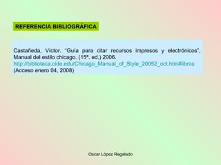 Castañeda, Víctor. “Guía para citar recursos impresos y electrónicos”, Manual del estilo chicago. (15ª. ed.) 2006. http :// biblioteca.cide.edu / Chicago_Manual_of_Style _20052_ oct.htm#libros  (Acceso enero 04, 2008) REFERENCIA BIBLIOGRÁFICA 