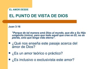 EL AMOR DESDE EL PUNTO DE VISTA DE DIOS Juan 3:16 "Porque de tal manera amó Dios al mundo, que dio a Su Hijo unigénito (único), para que todo aquél que cree en El, no se pierda, sino que tenga vida eterna”.  ¿Qué nos enseña este pasaje acerca del amor de Dios? ¿Es un amor teórico o práctico?  ¿Es inclusivo o exclusivista este amor?  