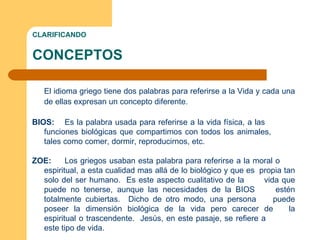 CLARIFICANDO CONCEPTOS El idioma griego tiene dos palabras para referirse a la Vida y cada una de ellas expresan un concepto diferente. BIOS:  Es la palabra usada para referirse a la vida física, a las  funciones biológicas que compartimos con todos los animales,  tales como comer, dormir, reproducirnos, etc. ZOE:  Los griegos usaban esta palabra para referirse a la moral o  espiritual, a esta cualidad mas allá de lo biológico y que es  propia tan solo del ser humano.  Es este aspecto cualitativo de la  vida que puede no tenerse, aunque las necesidades de la BIOS  estén totalmente cubiertas.  Dicho de otro modo, una persona  puede poseer la dimensión biológica de la vida pero carecer de  la espiritual o trascendente.  Jesús, en este pasaje, se refiere a  este tipo de vida.  