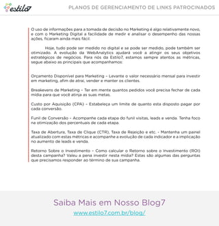 O uso de informações para a tomada de decisão no Marketing é algo relativamente novo, 
e com o Marketing Digital a facilidade de medir e analisar o desempenho das nossas 
ações, ficaram ainda mais fácil. 
Hoje, tudo pode ser medido no digital e se pode ser medido, pode também ser 
otimizado. A evolução da WebAnalytics ajudará você a atingir os seus objetivos 
estratégicos de negócios. Para nós da Estilo7, estamos sempre atentos as métricas, 
segue abaixo as principais que acompanhamos: 
Orçamento Disponível para Marketing – Levante o valor necessário mensal para investir 
em marketing, afim de atrai, vender e manter os clientes. 
Breakevens de Marketing – Ter em mente quantos pedidos você precisa fechar de cada 
mídia para que você atinja as suas metas. 
Custo por Aquisição (CPA) – Estabeleça um limite de quanto esta disposto pagar por 
cada conversão. 
Funil de Conversão – Acompanhe cada etapa do funil visitas, leads e venda. Tenha foco 
na otimização dos percentuais de cada etapa. 
Taxa de Abertura, Taxa de Clique (CTR), Taxa de Rejeição e etc. - Mantenha um painel 
atualizado com estas métricas e acompanhe a evolução de cada indicador e a implicação 
no aumento de leads e venda. 
Retorno Sobre o Investimento – Como calcular o Retorno sobre o Investimento (ROI) 
desta campanha? Valeu a pena investir nesta mídia? Estas são algumas das perguntas 
que precisamos responder ao término de sua campanha. 
Saiba Mais em Nosso Blog7 
www.estilo7.com.br/blog/ 
 