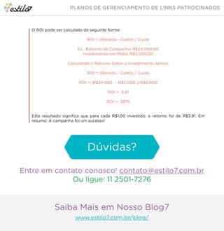 O ROI pode ser calculado da seguinte forma: 
ROI = (Receita – Custo) / Custo 
Ex.: Retorno da Campanha: R$24.000,00 
Investimento em Mídia: R$5.000,00 
Calculando o Retorno Sobre o Investimento, temos: 
ROI = (Receita – Custo) / Custo 
ROI = (R$24.080 – R$5.000 )/R$5.000 
ROI = 3.81 
ROI = 381% 
Este resultado significa que para cada R$1,00 investido, o retorno foi de R$3,81. Em 
resumo: A campanha foi um sucesso! 
Dúvidas? 
Entre em contato conosco! contato@estilo7.com.br 
Ou ligue: 11 2501-7276 
Saiba Mais em Nosso Blog7 
www.estilo7.com.br/blog/ 
