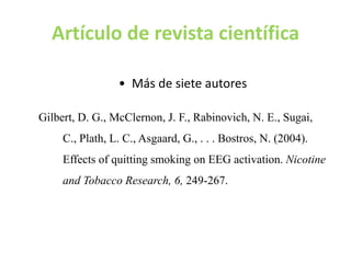 Artículo de revista científica
35
• Más de siete autores
Gilbert, D. G., McClernon, J. F., Rabinovich, N. E., Sugai,
C., Plath, L. C., Asgaard, G., . . . Bostros, N. (2004).
Effects of quitting smoking on EEG activation. Nicotine
and Tobacco Research, 6, 249-267.
 