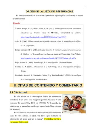 12
ORDEN DE LA LISTA DE REFERENCIAS
La lista de referencias, en el estilo APA (American Psychological Association), se ordena
alfabéticamente.
Ejemplo
Álvarez Arregui, E. S. y Pérez Pérez, A. M. (2015). Liderazgo directivo en los centros
educativos de Asturias [tesis de Maestría]. Universidad de Oviedo.
https://recyt.fecyt.es/index.php/BORDON/article/view/29039
Arias, F. (2006). El Proyecto de Investigación, introducción a la metodología científica.
(5.ª ed.). Episteme.
Baique Camacho, H. C. (2016). Liderazgo directivo de instituciones educativas secundarias
de Chiclayo y el desempeño docente [tesis de Maestría]. Universidad César Vallejo.
http://repositorio.ucv.edu.pe/bitstream/handle/UCV/2223/baique_ch.pdf?s
Béjar Rivero, D. (2008). Metodología de la investigación. Ediciones Shalom.
Gómez, M. A. (2006). Introducción a la metodología de la investigación científica.
Brujas.
Hernández Sampieri, R., Fernández Collado, C. y Baptista Lucio, P. (2010). Metodología
de la Investigación. Mac Graw-Hill.
II. CITAS DE CONTENIDO Y COMENTARIO
2.1 Cita textual
La cita textual es la transcripción literal de información
importante de un texto. Esta recoge las palabras textuales de una
persona o del autor (APA, 2010, pp. 170-171). Por la cantidad de
palabras que se transcriben, pueden ser breves (hasta 39) y extensas
(de 40 a más).
La cita textual es una técnica en donde se transcribe literalmente
ideas de otros autores, es decir, “se debe copiar fielmente la
información tal como está en la fuente” (Fernández, García y
Hernández, 2008, p. 64).
 