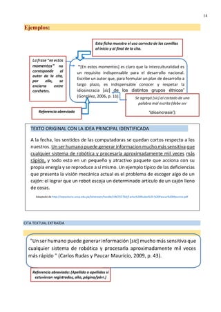 14
Referencia abreviada
Se agregó [sic] al costado de una
palabra mal escrita (debe ser
“idiosincrasia”).
Esta ficha muestra el uso correcto de las comillas
al inicio y al final de la cita.
Ejemplos:
momentos” no
corresponde al
autor de la cita,
por ello, se
encierra entre
corchetes.
“[En estos momentos] es claro que la interculturalidad es
un requisito indispensable para el desarrollo nacional.
Escribe un autor que, para formular un plan de desarrollo a
largo plazo, es indispensable conocer y respetar la
idiosincracia [sic] de los distintos grupos étnicos”
(González, 2006, p. 11).
CITA TEXTUAL EXTRAÍDA
TEXTO ORIGINAL CON LA IDEA PRINCIPAL IDENTIFICADA
A la fecha, los sentidos de las computadoras se quedan cortos respecto a los
nuestros. Un ser humano puede generar informacion mucho más sensitiva que
cualquier sistema de robótica y procesarla aproximadamente mil veces más
rápido, y todo esto en un pequeño y atractivo paquete que acciona con su
propia energía y se reproduce a sí mismo. Un ejemplo típico de las deficiencias
que presenta la visión mecánica actual es el problema de escoger algo de un
cajón: el lograr que un robot escoja un determinado artículo de un cajón lleno
de cosas.
Adaptado de http://repositorio.uncp.edu.pe/bitstream/handle/UNCP/2764/Carlos%20Rudas%20-%20Paucar%20Mauricio.pdf
"Un ser humano puede generar información [sic] mucho más sensitiva que
cualquier sistema de robótica y procesarla aproximadamente mil veces
más rápido " (Carlos Rudas y Paucar Mauricio, 2009, p. 43).
Referencia abreviada: (Apellido o apellidos si
estuvieran registrados, año, página/párr.)
 