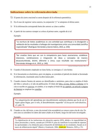 15
Indicaciones sobre la referencia abreviada
1) El punto de cierre oracional se anota después de la referencia parentética.
2) En el caso de registrar varios autores, la conjunción “y” se antepone al último autor.
3) Si la información corresponde hasta dos autores se citan a ambos.
4) A partir de tres autores siempre se coloca al primer autor, seguido de et al.
Ejemplo:
(American Psychological Association, 2020, p. 359)
5) Cuando el documento empleado no tiene fecha, se consigna s.f. (sin fecha).
6) Si el documento es electrónico, pero sin página, se considera el párrafo de donde se hatomado
la información, insertando antes la abreviatura párr.
7) Cuando citamos fuentes de autores no identificados o anónimos, para citar se emplea el título
del libro o artículo y el año de publicación. El título del libro, revista, folleto o informe en la
cita se escribe en cursivas; en cambio, si se emplea el título de un capítulo, un artículo o página
de Internet se emplean las comillas.
Ejemplo:
8) Cuando se cita, del texto, a una cita textual (cita secundaria) se conoce como cita de cita. En
este caso se considera los datos del autor citado en la fuente, luego los del texto investigado.
Ejemplo:
“La escritura de textos académicos es una actividad que contribuye a la divulgación y
validación de los resultados o hallazgos de investigaciones entre una comunidad científica
especializada” (Rodríguez Hernández y García Valero, 2015, p. 250).
“Ser creativo tiene que ver con la competencia para hacer asociaciones, establecer
relaciones, combinaciones e integración de ideas y conceptos de manera
desacostumbrada, disímil, diferente o única, cuyo resultado sea revolucionario.”
(Hernández Arteaga et al., 2015, p. 140).
Juan Jordán2
“La categorización del aprendizaje por descubrimiento autónomo plantea que ha de ser el
sujeto quien llegue, por sí solo, al descubrimiento requerido” (Concepción individualista,
s.f., párr. 9)
“La digitalización de las instituciones de educación superior (IES), debido a la imposibilidad de
clases presenciales y tutoría, causada por COVID-19, puso de manifiesto la necesidad de repensar
las oportunidades y los obstáculos para el desarrollo de habilidades de los estudiantes, basado en el
marco de alfabetización digital” (Martin y Grudziecki, 2006, citado por Monteiro, 2020, p. 55).
 