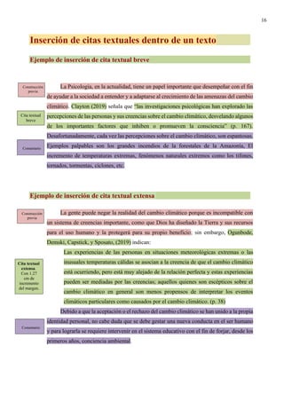 16
Inserción de citas textuales dentro de un texto
Ejemplo de inserción de cita textual breve
La Psicología, en la actualidad, tiene un papel importante que desempeñar con el fin
de ayudar a la sociedad a entender y a adaptarse al crecimiento de las amenazas del cambio
climático. Clayton (2019) señala que “las investigaciones psicológicas han explorado las
percepciones de las personas y sus creencias sobre el cambio climático, desvelando algunos
de los importantes factores que inhiben o promueven la consciencia” (p. 167).
Desafortunadamente, cada vez las percepciones sobre el cambio climático, son espantosas.
Ejemplos palpables son los grandes incendios de la forestales de la Amazonía, El
incremento de temperaturas extremas, fenómenos naturales extremos como los tifones,
tornados, tormentas, ciclones, etc.
Ejemplo de inserción de cita textual extensa
La gente puede negar la realidad del cambio climático porque es incompatible con
un sistema de creencias importante, como que Dios ha diseñado la Tierra y sus recursos
para el uso humano y la protegerá para su propio beneficio; sin embargo, Ogunbode,
Demski, Capstick, y Sposato, (2019) indican:
Las experiencias de las personas en situaciones meteorológicas extremas o las
inusuales temperaturas cálidas se asocian a la creencia de que el cambio climático
está ocurriendo, pero está muy alejado de la relación perfecta y estas experiencias
pueden ser mediadas por las creencias; aquellos quienes son escépticos sobre el
cambio climático en general son menos propensos de interpretar los eventos
climáticos particulares como causados por el cambio climático. (p. 38)
Debido a que la aceptación o el rechazo del cambio climático se han unido a la propia
identidad personal, no cabe duda que se debe gestar una nueva conducta en el ser humano
y para lograrla se requiere intervenir en el sistema educativo con el fin de forjar, desde los
primeros años, conciencia ambiental.
Construcción
previa
Cita textual
breve
Comentario
Construcción
previa
Cita textual
extensa.
Con 1.27
cm de
incremento
del margen.
Comentario
 
