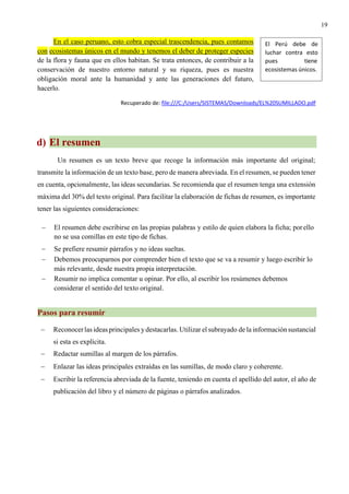 19
En el caso peruano, esto cobra especial trascendencia, pues contamos
con ecosistemas únicos en el mundo y tenemos el deber de proteger especies
de la flora y fauna que en ellos habitan. Se trata entonces, de contribuir a la
conservación de nuestro entorno natural y su riqueza, pues es nuestra
obligación moral ante la humanidad y ante las generaciones del futuro,
hacerlo.
Recuperado de: file:///C:/Users/SISTEMAS/Downloads/EL%20SUMILLADO.pdf
d) El resumen
Un resumen es un texto breve que recoge la información más importante del original;
transmite la información de un texto base, pero de manera abreviada. En el resumen, se pueden tener
en cuenta, opcionalmente, las ideas secundarias. Se recomienda que el resumen tenga una extensión
máxima del 30% del texto original. Para facilitar la elaboración de fichas de resumen, es importante
tener las siguientes consideraciones:
− El resumen debe escribirse en las propias palabras y estilo de quien elabora la ficha; porello
no se usa comillas en este tipo de fichas.
− Se prefiere resumir párrafos y no ideas sueltas.
− Debemos preocuparnos por comprender bien el texto que se va a resumir y luego escribir lo
más relevante, desde nuestra propia interpretación.
− Resumir no implica comentar u opinar. Por ello, al escribir los resúmenes debemos
considerar el sentido del texto original.
Pasos para resumir
− Reconocerlas ideas principales y destacarlas. Utilizar el subrayado de la información sustancial
si esta es explícita.
− Redactar sumillas al margen de los párrafos.
− Enlazar las ideas principales extraídas en las sumillas, de modo claro y coherente.
− Escribir la referencia abreviada de la fuente, teniendo en cuenta el apellido del autor, el año de
publicación del libro y el número de páginas o párrafos analizados.
El Perú debe de
luchar contra esto
pues tiene
ecosistemas únicos.
 