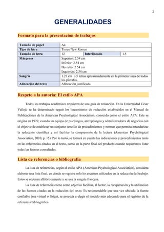 2
GENERALIDADES
Formato para la presentación de trabajos
Tamaño de papel A4
Tipo de letra Times New Roman
Tamaño de letra 12 Interlineado 1.5
Márgenes Superior: 2.54 cm
Inferior: 2.54 cm
Derecho: 2.54 cm
Izquierdo: 2.54 cm
Sangría 1.27 cm o 5 letras aproximadamente en la primera línea de todos
los párrafos.
Alineación del texto Alineación justificada
Respeto a la autoría: El estilo APA
Todos los trabajos académicos requieren de una guía de redacción. En la Universidad César
Vallejo se ha determinado seguir los lineamientos de redacción establecidos en el Manual de
Publicaciones de la American Psychological Association, conocido como el estilo APA. Este se
origina en 1929, cuando un equipo de psicólogos, antropólogos y administradores de negocios con
el objetivo de establecer un conjunto sencillo de procedimientos y normas que permita estandarizar
la redacción científica y así facilitar la comprensión de la lectura (American Psychological
Association, 2010, p. 15). Por lo tanto, se tomará en cuenta las indicaciones y procedimientos tanto
en las referencias citadas en el texto, como en la parte final del producto cuando requerimos listar
todas las fuentes consultadas.
Lista de referencias o bibliografía
La lista de referencias, según el estilo APA (American Psychological Association), considera
elaborar una lista final; en donde se registra solo los recursos utilizados en la redacción del trabajo.
Estos se ordenan alfabéticamente y se usa la sangría francesa.
La lista de referencias tiene como objetivo facilitar, al lector, la recuperación y la utilización
de las fuentes citadas en la redacción del texto. Es recomendable que una vez ubicada la fuente
confiable (sea virtual o física), se proceda a elegir el modelo más adecuado para el registro de la
referencia bibliográfica.
 