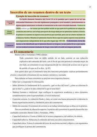 21
Inserción de un resumen dentro de un texto
Ejemplo de inserción de resumen
Un hecho altamente llamativo del Covid 19 es la paradoja que a pesar de no ser una
enfermedad fulminante si ha sido rápidamente propagada a nivel mundial y particularmente en
algunos países americanos; en donde su transmisión se da a una velocidad alarmante. Urzúa et al
(2020) señalan que las causas que han podido incidir en que parte de la población no adopte las
conductas preventivas, son la baja percepción de riesgo dada por un optimismo realista e ilusorio.
El primero se sustenta en esperar cosas positivas que ocurrirán, pero con un criterio anclado a la
evidencia y hechos. Mientras el optimismo ilusorio lleva a que los sujetos esperen cosas positivas
casi mágicamente independiente de lo que ellos hagan (pp. 105-106). Evidentemente, de las dos
razones se ha identificado que el optimista ilusorio es riesgoso, ya que podría llevar a que sujetos
con esa tendencia asuman conductas de riesgo, como salir a la calle sin ninguna protección.
a) El comentario
Benito Lobo y Fernández (1996) señalan:
Todo comentario tiene un doble sentido: de un lado, consiste en una redacción
explicativa del contenido del texto, con el fin de que otra persona lo entienda mejor; de
otro lado, un comentario es una interpretación [de los valores] de un texto con el que se
da sentido a lo que en él se dice. (p 45)
Esto quiere decir que el comentario tiene dos funciones principales: explicar profundamente
el texto y enjuiciarlo críticamente de una manera valorativa y razonada.
Para elaborar un buen comentario se precisan unos requisitos básicos:
− Saber leer y comprender la información.
− Saber delimitar lo fundamental de lo accesorio: ¿qué se dice del texto?, ¿cómo se relaciona lo
que se dice? y ¿cuál es la idea central de lo que el texto dice?
− Madurez humana e intelectual. Aquí confluyen la experiencia académica y otros elementos
complementarios como la personalidad y el nivel intelectual.
− Expresión correcta. La redacción fluida y clara, así como una buena presentación evidencian la
buena organización mental y claridad de juicio del comentarista.
− Hábito de comentar. El cometario de un texto es un trabajo intelectual que se afina con la práctica.
Para un estudiante de educación superior, la práctica del comentario le permite desarrollar tres
cualidades esenciales (Benito Lobo y Fernández, 1996):
− Capacidad intelectiva: Forma el hábito de la lectura comprensiva, del análisis yla síntesis.
− Capacidad reflexiva: Relaciona el contenido del texto con otros conocimientos.
− Capacidad crítica: Valora el contenido del texto de una forma racional y objetiva, con argumentos
que justifiquen la postura del comentarista.
Construcción
previa
Cita de
resumen.
Comentario
 