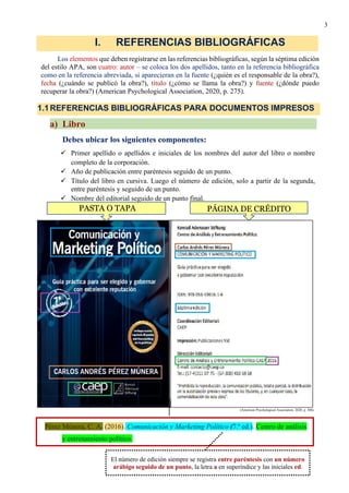 3
Los elementos que deben registrarse en las referencias bibliográficas, según la séptima edición
del estilo APA, son cuatro: autor – se coloca los dos apellidos, tanto en la referencia bibliográfica
como en la referencia abreviada, si aparecieran en la fuente (¿quién es el responsable de la obra?),
fecha (¿cuándo se publicó la obra?), título (¿cómo se llama la obra?) y fuente (¿dónde puedo
recuperar la obra?) (American Psychological Association, 2020, p. 275).
a) Libro
Debes ubicar los siguientes componentes:
✓ Primer apellido o apellidos e iniciales de los nombres del autor del libro o nombre
completo de la corporación.
✓ Año de publicación entre paréntesis seguido de un punto.
✓ Título del libro en cursiva. Luego el número de edición, solo a partir de la segunda,
entre paréntesis y seguido de un punto.
✓ Nombre del editorial seguido de un punto final.
(American Psychological Association, 2020, p. 306)
I. REFERENCIAS BIBLIOGRÁFICAS
1.1REFERENCIAS BIBLIOGRÁFICAS PARA DOCUMENTOS IMPRESOS
Pérez Múnera, C. A. (2016). Comunicación y Marketing Político (7.ª ed.). Centro de análisis
y entrenamiento político.
PÁGINA DE CRÉDITO
PASTA O TAPA
El número de edición siempre se registra entre paréntesis con un número
arábigo seguido de un punto, la letra a en superíndice y las iniciales ed.
 