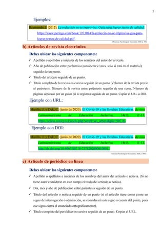 7
Ejemplos:
(American Psychological Association, 2020, p. 306)
b) Artículos de revista electrónica
Debes ubicar los siguientes componentes:
✓ Apellido o apellidos e iniciales de los nombres del autor del artículo.
✓ Año de publicación entre paréntesis (considerar el mes, solo si está en el material)
seguido de un punto.
✓ Título del artículo seguido de un punto.
✓ Título completo de la revista en cursiva seguido de un punto. Volumen de la revista previo
al paréntesis. Número de la revista entre paréntesis seguido de una coma. Número de
páginas separado por un guion (si lo registra) seguido de un punto. Copiar el URL o DOI.
Ejemplo con URL:
Ejemplo con DOI:
(American Psychological Association, 2020, p. 3003)
c) Artículo de periódico en línea
Debes ubicar los siguientes componentes:
✓ Apellido o apellidos e iniciales de los nombres del autor del artículo o noticia. (Si no
tiene autor considerar en este campo el título del artículo o notica).
✓ Día, mes y año de publicación entre paréntesis seguido de un punto.
✓ Título del artículo o noticia seguido de un punto (si el artículo tiene como cierre un
signo de interrogación o admiración, se considerará este signo a cuenta del punto, pues
ese signo cierra el enunciado ortográficamente).
✓ Título completo del periódico en cursiva seguido de un punto. Copiar el URL.
Raymundo, J. (2015). La redacción no se improvisa: Guía para lograr textos de calidad.
https://www.perlego.com/book/1973084/la-redaccin-no-se-improvisa-gua-para-
lograr-textos-de-calidad-pdf
Murillo, J. y Duk, C. (junio de 2020). El Covid-19 y las Brechas Educativas. Revista
Latinoamericana de Educación Inclusiva, 14(1), 11-13.
https://scielo.conicyt.cl/scielo.php?script=sci_arttext&pid=S0718-
Murillo, J. y Duk, C. (junio de 2020). El Covid-19 y las Brechas Educativas. Revista
Latinoamericana de Educación Inclusiva, 14(1), 11-13.
http://dx.doi.org/10.4067/S0718-73782020000100011
 