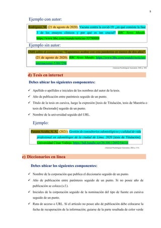 8
Ejemplo con autor:
Ejemplo sin autor:
OMS sobre el coronavirus: “Esperamos acabar con esta pandemia en menos de dos años”.
(21 de agosto de 2020). BBC News Mundo. https://www.bbc.com/mundo/noticias-
internacional-53867296
(American Psychological Association, 2020, p. 305)
d) Tesis en internet
Debes ubicar los siguientes componentes:
✓ Apellido o apellidos e iniciales de los nombres del autor de la tesis.
✓ Año de publicación entre paréntesis seguido de un punto.
✓ Título de la tesis en cursiva, luego la expresión [tesis de Titulación, tesis de Maestría o
tesis de Doctorado] seguido de un punto.
✓ Nombre de la universidad seguido del URL.
Ejemplo:
(American Psychological Association, 2020, p. 315)
e) Diccionarios en línea
Debes ubicar los siguientes componentes:
✓ Nombre de la corporación que publica el diccionario seguido de un punto.
✓ Año de publicación entre paréntesis seguido de un punto. Si no posee año de
publicación se coloca (s.f.).
✓ Iniciales de la corporación seguido de la nominación del tipo de fuente en cursiva
seguido de un punto.
✓ Ruta de acceso o URL. Sí el artículo no posee año de publicación debe colocarse la
fecha de recuperación de la información; guiarse de la parte resaltada de color verde
Rodríguez, M. (21 de agosto de 2020). Vacuna contra la covid-19: ¿en qué consiste la fase
3 de los ensayos clínicos y por qué es tan crucial? BBC News Mundo.
https://www.bbc.com/mundo/noticias-53780009
Panana Acuña, A. A.. (2021). Gestión de consultorios odontológicos y calidad de vida
profesional en odontólogos de la ciudad de Lima, 2020 [tesis de Titulación].
Universidad César Vallejo. https://hdl.handle.net/20.500.12692/54116
 