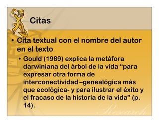 Citas 
• Cita textual con CCCiiitttaaa ttteeexxxtttuuuaaalll cccooonnn eeeellll nnnnoooommmmbbbbrrrreeee ddddeeeellll aaaauuuuttttoooorrrr 
eeeennnn eeeellll tttteeeexxxxttttoooo 
• Gould (1989) explica la metáfora 
darwiniana del árbol de la vida “para 
expresar otra forma de 
interconectividad –genealógica más 
que ecológica- y para ilustrar el éxito y 
el fracaso de la historia de la vida” (p. 
14). 
 