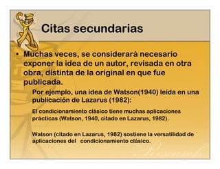 CCCCiiiittttaaaassss sssseeeeccccuuuunnnnddddaaaarrrriiiiaaaassss 
• Muchas veces, se considerará necesario 
exponer la idea de un autor, revisada en otra 
obra, distinta de la original en que fue 
publicada. 
Por ejemplo, una idea de Watson(1940) leída en una 
publicación de Lazarus (1982): 
El condicionamiento clásico tiene muchas aplicaciones 
prácticas (Watson, 1940, citado en Lazarus, 1982). 
Watson (citado en Lazarus, 1982) sostiene la versatilidad de 
aplicaciones del condicionamiento clásico. 
 