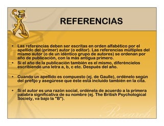 RRRREEEEFFFFEEEERRRREEEENNNNCCCCIIIIAAAASSSS 
• Las referencias deben ser escritas en orden alfabético por el 
apellido del (primer) autor (o editor). Las referencias múltiples del 
mismo autor (o de un idéntico grupo de autores) se ordenan por 
año de publicación, con la más antigua primero. 
• Si el año de la publicación también es el mismo, diferéncielos 
escribiendo una letra a, b, c etc. Después del año. 
• Cuando un apellido es compuesto (ej. de Gaulle), ordénelo según 
del prefijo y asegúrese que éste está incluido también en la cita. 
• Si el autor es una razón social, ordénela de acuerdo a la primera 
palabra significativa de su nombre (ej. The British Psychological 
Society, va bajo la "B"). 
