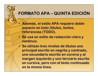FFFFOOOORRRRMMMMAAAATTTTOOOO AAAAPPPPAAAA – QQQQUUUUIIIINNNNTTTTAAAA EEEEDDDDIIIICCCCIIIIÓN 
• Además, el estilo APA requiere doble 
espacio en todo (títulos, textos, 
referencias (TODO). 
• Se usa un estilo de redacción claro y 
continuo. 
• Se utilizan tres niveles de títulos uno 
principal escrito en negrita y centrado, 
uno secundario escrito en cursiva y al 
margen izquierdo y uno terciario escrito 
en cursiva, pero con el texto continuado 
en la misma línea. 
 