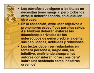 • Los párrafos que siguen a los títulos no 
necesitan tener sangría, pero todos los 
otros sí deberán tenerla, en cualquier 
otro caso. 
• En la redacción, evite usar adjetivos o 
pronombres específicos para los sexos. 
Así también deberán evitarse las 
asunciones derivadas de los 
estereotipos de género sobre la gente, 
sus habilidades, actitudes y relaciones. 
• Los textos deben ser redactados en 
tercera persona o, mejor aún, en 
infinitivo, prefiriendo siempre ‘los 
autores consideran’ o ‘se considera’ 
sobre una sentencia como ‘nosotros 
creemos’ 
 