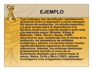 EJEMPLO 
“Los hallazgos han identificado repetidamente 
la relación entre la depresión y varios aspectos 
del abuso de sustancias. Un estudio específico 
y a gran escala sobre la dependencia a la 
nicotina mostró una relación positiva entre ésta 
y la depresión mayor (Breslau, Kilbey & 
Andreski, 1993). Dorus y Senay (1980) 
encontraron que, comparado con la norma de la 
población, los abusadores de múltiples 
sustancias y adictos a la heroína tenían niveles 
significativamente superiores de síntomas 
depresivos. Además, los síntomas disminuían 
gradualmente durante el curso de un 
tratamiento diseñado para contrarrestar el 
abuso. Weiss, Grifin y Mirin (1992), además 
investigaron a los drogadictos hospitalizados.” 
 