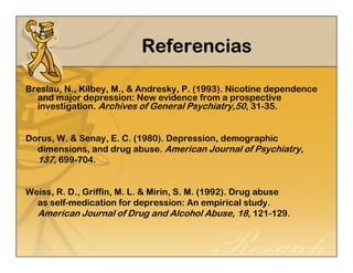 RRRReeeeffffeeeerrrreeeennnncccciiiiaaaassss 
Breslau, N., Kilbey, M., & Andresky, P. (1993). Nicotine dependence 
and major depression: New evidence from a prospective 
investigation. Archives of General Psychiatry,50, 31-35. 
Dorus, W. & Senay, E. C. (1980). Depression, demographic 
dimensions, and drug abuse. American Journal of Psychiatry, 
137, 699-704. 
Weiss, R. D., Griffin, M. L. & Mirin, S. M. (1992). Drug abuse 
as self-medication for depression: An empirical study. 
American Journal of Drug and Alcohol Abuse, 18, 121-129. 
 