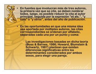 • En fuentes que involucran más de tres autores, 
la primera vez que se cite, se deben nombrar 
todos, luego, es posible reducir la cita al autor 
principal, seguida por la expresión “et als.”, “y 
cols” o “y otros”, antes del año de publicación. 
• En las oportunidades en que una misma idea 
sea aportada por múltiples autores, las citas 
correspondientes se ordenan por alfabeto, 
separadas cada una por un punto y coma: 
Las investigaciones basadas en dicha teoría 
(Buss & Barnes, 1986; Howard, Blumstein & 
Schwartz, 1987) plantean que existen 
diferencias significativas entre los 
determinantes considerados por ambos 
sexos, para elegir una pareja. 
 
