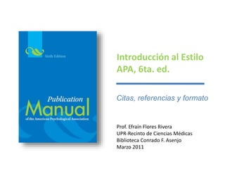 Introducción al Estilo 
APA, 6ta. ed. 
Citas, referencias y formato 
Prof. Efraín Flores Rivera 
UPR-Recinto de Ciencias Médicas 
Biblioteca Conrado F. Asenjo 
Marzo 2011 
 