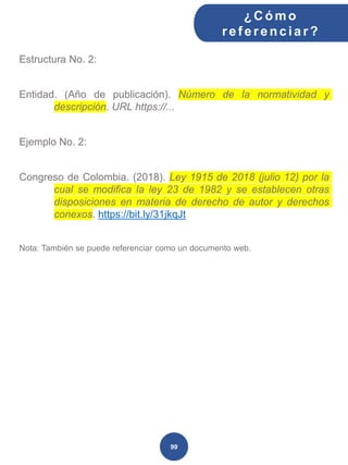 Estructura No. 2:
Entidad. (Año de publicación). Número de la normatividad y
descripción. URL https://...
Ejemplo No. 2:
Congreso de Colombia. (2018). Ley 1915 de 2018 (julio 12) por la
cual se modifica la ley 23 de 1982 y se establecen otras
disposiciones en materia de derecho de autor y derechos
conexos. https://bit.ly/31jkqJt
Nota: También se puede referenciar como un documento web.
¿C ómo
ref erenciar ?
99
 