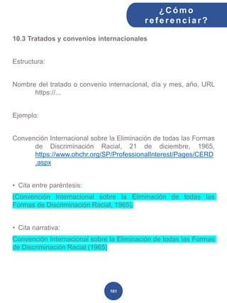 10.3 Tratados y convenios internacionales
Estructura:
Nombre del tratado o convenio internacional, día y mes, año, URL
https://...
Ejemplo:
Convención Internacional sobre la Eliminación de todas las Formas
de Discriminación Racial, 21 de diciembre, 1965,
https://www.ohchr.org/SP/ProfessionalInterest/Pages/CERD
.aspx
• Cita entre paréntesis:
(Convención Internacional sobre la Eliminación de todas las
Formas de Discriminación Racial, 1965).
• Cita narrativa:
Convención Internacional sobre la Eliminación de todas las Formas
de Discriminación Racial (1965)
¿C ómo
ref erenciar ?
101
 