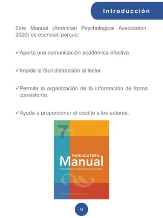 Int roducción
12
Este Manual (American Psychological Association,
2020) es esencial, porque:
✓Aporta una comunicación académica efectiva.
✓Impide la fácil distracción al lector.
✓Permite la organización de la información de forma
consistente.
✓Ayuda a proporcionar el crédito a los autores.
 