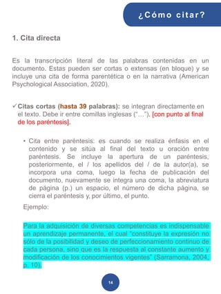 ¿C ómo cit ar ?
14
1. Cita directa
Es la transcripción literal de las palabras contenidas en un
documento. Estas pueden ser cortas o extensas (en bloque) y se
incluye una cita de forma parentética o en la narrativa (American
Psychological Association, 2020).
✓Citas cortas (hasta 39 palabras): se integran directamente en
el texto. Debe ir entre comillas inglesas (“…”). [con punto al final
de los paréntesis].
• Cita entre paréntesis: es cuando se realiza énfasis en el
contenido y se sitúa al final del texto u oración entre
paréntesis. Se incluye la apertura de un paréntesis,
posteriormente, el / los apellidos del / de la autor(a), se
incorpora una coma, luego la fecha de publicación del
documento, nuevamente se integra una coma, la abreviatura
de página (p.) un espacio, el número de dicha página, se
cierra el paréntesis y, por último, el punto.
Ejemplo:
Para la adquisición de diversas competencias es indispensable
un aprendizaje permanente, el cual “constituye la expresión no
sólo de la posibilidad y deseo de perfeccionamiento continuo de
cada persona, sino que es la respuesta al constante aumento y
modificación de los conocimientos vigentes” (Sarramona, 2004,
p. 10).
 