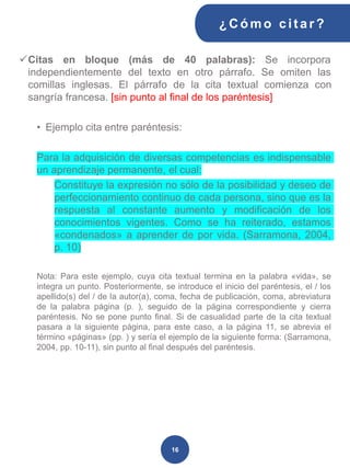 16
✓Citas en bloque (más de 40 palabras): Se incorpora
independientemente del texto en otro párrafo. Se omiten las
comillas inglesas. El párrafo de la cita textual comienza con
sangría francesa. [sin punto al final de los paréntesis]
• Ejemplo cita entre paréntesis:
Para la adquisición de diversas competencias es indispensable
un aprendizaje permanente, el cual:
Constituye la expresión no sólo de la posibilidad y deseo de
perfeccionamiento continuo de cada persona, sino que es la
respuesta al constante aumento y modificación de los
conocimientos vigentes. Como se ha reiterado, estamos
«condenados» a aprender de por vida. (Sarramona, 2004,
p. 10)
Nota: Para este ejemplo, cuya cita textual termina en la palabra «vida», se
integra un punto. Posteriormente, se introduce el inicio del paréntesis, el / los
apellido(s) del / de la autor(a), coma, fecha de publicación, coma, abreviatura
de la palabra página (p. ), seguido de la página correspondiente y cierra
paréntesis. No se pone punto final. Si de casualidad parte de la cita textual
pasara a la siguiente página, para este caso, a la página 11, se abrevia el
término «páginas» (pp. ) y sería el ejemplo de la siguiente forma: (Sarramona,
2004, pp. 10-11), sin punto al final después del paréntesis.
¿C ómo cit ar ?
 