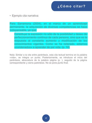 • Ejemplo cita narrativa:
Para Sarramona (2004), en el marco de un aprendizaje
permanente, la adquisición de diversas competencias se hace
indispensable, ya que:
Constituye la expresión no sólo de la posibilidad y deseo de
perfeccionamiento continuo de cada persona, sino que es la
respuesta al constante aumento y modificación de los
conocimientos vigentes. Como se ha reiterado, estamos
«condenados» a aprender de por vida. (p. 10)
Nota: Similar a la cita entre paréntesis, esta cita textual termina en la palabra
«vida», se integra un punto. Posteriormente, se introduce el inicio del
paréntesis, abreviatura de la palabra página (p. ), seguido de la página
correspondiente y cierra paréntesis. No se pone punto final.
¿C ómo cit ar ?
17
 