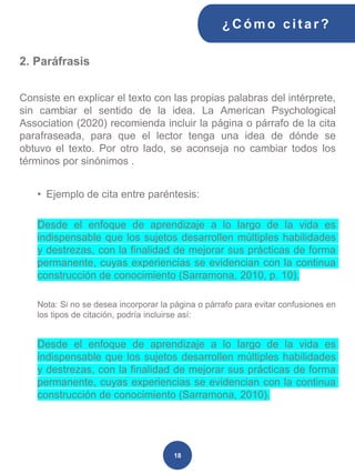 2. Paráfrasis
Consiste en explicar el texto con las propias palabras del intérprete,
sin cambiar el sentido de la idea. La American Psychological
Association (2020) recomienda incluir la página o párrafo de la cita
parafraseada, para que el lector tenga una idea de dónde se
obtuvo el texto. Por otro lado, se aconseja no cambiar todos los
términos por sinónimos .
• Ejemplo de cita entre paréntesis:
Desde el enfoque de aprendizaje a lo largo de la vida es
indispensable que los sujetos desarrollen múltiples habilidades
y destrezas, con la finalidad de mejorar sus prácticas de forma
permanente, cuyas experiencias se evidencian con la continua
construcción de conocimiento (Sarramona, 2010, p. 10).
Nota: Si no se desea incorporar la página o párrafo para evitar confusiones en
los tipos de citación, podría incluirse así:
Desde el enfoque de aprendizaje a lo largo de la vida es
indispensable que los sujetos desarrollen múltiples habilidades
y destrezas, con la finalidad de mejorar sus prácticas de forma
permanente, cuyas experiencias se evidencian con la continua
construcción de conocimiento (Sarramona, 2010).
¿C ómo cit ar ?
18
 