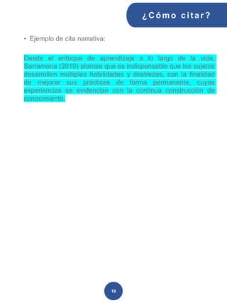 • Ejemplo de cita narrativa:
Desde el enfoque de aprendizaje a lo largo de la vida,
Sarramona (2010) plantea que es indispensable que los sujetos
desarrollen múltiples habilidades y destrezas, con la finalidad
de mejorar sus prácticas de forma permanente, cuyas
experiencias se evidencian con la continua construcción de
conocimiento.
¿C ómo cit ar ?
19
 