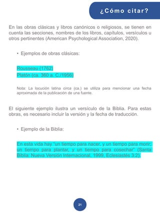 En las obras clásicas y libros canónicos o religiosos, se tienen en
cuenta las secciones, nombres de los libros, capítulos, versículos u
otros pertinentes (American Psychological Association, 2020).
• Ejemplos de obras clásicas:
Rousseau (1762)
Platón (ca. 360 a. C./1956)
Nota: La locución latina circa (ca.) se utiliza para mencionar una fecha
aproximada de la publicación de una fuente.
El siguiente ejemplo ilustra un versículo de la Biblia. Para estas
obras, es necesario incluir la versión y la fecha de traducción.
• Ejemplo de la Biblia:
En esta vida hay “un tiempo para nacer, y un tiempo para morir;
un tiempo para plantar, y un tiempo para cosechar” (Santa
Biblia: Nueva Versión Internacional, 1999, Eclesiastés 3:2).
¿C ómo cit ar ?
21
 