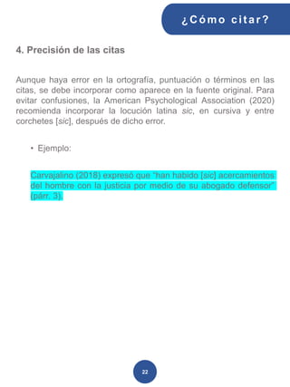 4. Precisión de las citas
Aunque haya error en la ortografía, puntuación o términos en las
citas, se debe incorporar como aparece en la fuente original. Para
evitar confusiones, la American Psychological Association (2020)
recomienda incorporar la locución latina sic, en cursiva y entre
corchetes [sic], después de dicho error.
• Ejemplo:
Carvajalino (2018) expresó que “han habido [sic] acercamientos
del hombre con la justicia por medio de su abogado defensor”
(párr. 3).
¿C ómo cit ar ?
22
 
