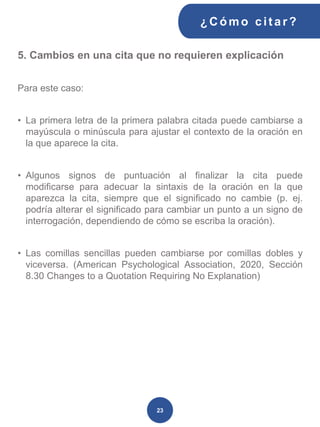 5. Cambios en una cita que no requieren explicación
Para este caso:
• La primera letra de la primera palabra citada puede cambiarse a
mayúscula o minúscula para ajustar el contexto de la oración en
la que aparece la cita.
• Algunos signos de puntuación al finalizar la cita puede
modificarse para adecuar la sintaxis de la oración en la que
aparezca la cita, siempre que el significado no cambie (p. ej.
podría alterar el significado para cambiar un punto a un signo de
interrogación, dependiendo de cómo se escriba la oración).
• Las comillas sencillas pueden cambiarse por comillas dobles y
viceversa. (American Psychological Association, 2020, Sección
8.30 Changes to a Quotation Requiring No Explanation)
¿C ómo cit ar ?
23
 