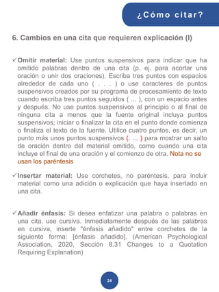 6. Cambios en una cita que requieren explicación (I)
✓Omitir material: Use puntos suspensivos para indicar que ha
omitido palabras dentro de una cita (p. ej. para acortar una
oración o unir dos oraciones). Escriba tres puntos con espacios
alrededor de cada uno ( . . . ) o use caracteres de puntos
suspensivos creados por su programa de procesamiento de texto
cuando escriba tres puntos seguidos ( ... ), con un espacio antes
y después. No use puntos suspensivos al principio o al final de
ninguna cita a menos que la fuente original incluya puntos
suspensivos; iniciar o finalizar la cita en el punto donde comienza
o finaliza el texto de la fuente. Utilice cuatro puntos, es decir, un
punto más unos puntos suspensivos (. ... ) para mostrar un salto
de oración dentro del material omitido, como cuando una cita
incluye el final de una oración y el comienzo de otra. Nota no se
usan los paréntesis
✓Insertar material: Use corchetes, no paréntesis, para incluir
material como una adición o explicación que haya insertado en
una cita.
✓Añadir énfasis: Si desea enfatizar una palabra o palabras en
una cita, use cursiva. Inmediatamente después de las palabras
en cursiva, inserte "énfasis añadido" entre corchetes de la
siguiente forma: [énfasis añadido]. (American Psychological
Association, 2020, Sección 8.31 Changes to a Quotation
Requiring Explanation)
¿C ómo cit ar ?
24
 