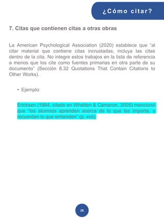 7. Citas que contienen citas a otras obras
La American Psychological Association (2020) establece que “al
citar material que contiene citas incrustadas, incluya las citas
dentro de la cita. No integre estos trabajos en la lista de referencia
a menos que los cite como fuentes primarias en otra parte de su
documento” (Sección 8.32 Quotations That Contain Citations to
Other Works).
• Ejemplo:
Ericksen (1984, citado en Whetten & Cameron, 2005) mencionó
que “los alumnos aprenden acerca de lo que les importa, y
recuerdan lo que entienden” (p. xvii).
¿C ómo cit ar ?
26
 