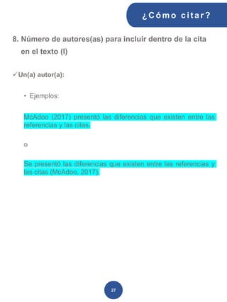8. Número de autores(as) para incluir dentro de la cita
en el texto (I)
✓Un(a) autor(a):
• Ejemplos:
McAdoo (2017) presentó las diferencias que existen entre las
referencias y las citas.
o
Se presentó las diferencias que existen entre las referencias y
las citas (McAdoo, 2017).
¿C ómo cit ar ?
27
 
