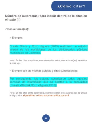 Número de autores(as) para incluir dentro de la citas en
el texto (II)
✓Dos autores(as):
• Ejemplo:
Cuesta Olivos y Rozo Higuera (2013) realizaron un estudio
acerca de las condiciones de los bibliotecarios públicos
municipales en Colombia.
Nota: En las citas narrativas, cuando existen solos dos autores(as), se utiliza
la letra «y».
• Ejemplo con las mismas autoras y citas subsecuentes:
Por consiguiente, las autoras socializaron todos aquellos
servicios de información que se prestan a la comunidad
(Cuesta -Olivos& Rozo -Higuera,2013).
Nota: En las citas entre paréntesis, cuando existen dos autores(as), se utiliza
el signo «&». el penúltimo y ultimo autor van unidos por un &
¿C ómo cit ar ?
28
 