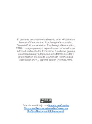 Este obra está bajo una licencia de Creative
Commons Reconocimiento-NoComercial-
SinObraDerivada 4.0 Internacional.
El presente documento está basado en el «Publication
Manual of the American Psychological Association,
Seventh Edition» (American Psychological Association,
2020). Los ejemplos aquí expuestos son redactados por
Alfredo Luis Menéndez Echavarría. Esta breve guía es
un acercamiento y adaptación a las formas de citar y
referenciar en el estilo de la American Psychological
Association (APA), séptima edición (Normas APA).
 
