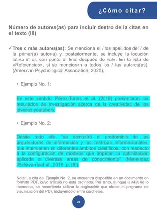 Número de autores(as) para incluir dentro de la citas en
el texto (III)
✓Tres o más autores(as): Se menciona el / los apellidos del / de
la primer(a) autor(a) y, posteriormente, se incluye la locución
latina et al. con punto al final después de «al». En la lista de
«Referencias», sí se mencionan a todos los / las autores(as).
(American Psychological Association, 2020).
• Ejemplo No. 1:
En este sentido, Pérez-Torres et al. (2018) presentaron los
resultados de investigación acerca de la creatividad de los
jóvenes youtubers.
• Ejemplo No. 2:
Desde todo ello, “se demostró el predominio de las
arquitecturas de información y las métricas informacionales,
que intervienen en diferentes ámbitos científicos, con respecto
a la configuración de modelos que implican la optimización
aplicada a diversas áreas de conocimiento” (Menéndez
-Echavarríaet al., 2015, p. [8]).
Nota: La cita del Ejemplo No. 2, se encuentra disponible en un documento en
formato PDF, cuyo artículo no está paginado. Por tanto, aunque la APA no lo
menciona, se recomienda utilizar la paginación que ofrece el programa de
visualización del PDF, incluyéndolo entre corchetes.
¿C ómo cit ar ?
29
 