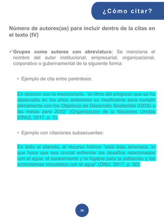 Número de autores(as) para incluir dentro de la citas en
el texto (IV)
✓Grupos como autores con abreviatura: Se menciona el
nombre del autor institucional, empresarial, organizacional,
corporativo o gubernamental de la siguiente forma:
• Ejemplo de cita entre paréntesis:
En relación con lo mencionado, “el ritmo del progreso que se ha
observado en los años anteriores es insuficiente para cumplir
plenamente con los Objetivos de Desarrollo Sostenible (ODS) y
las metas para 2030” (Organización de la Naciones Unidas
[ONU], 2017, p. 3).
• Ejemplo con citaciones subsecuentes:
En todo el planeta, el recurso hídrico “está bajo amenaza, lo
que hace que sea crucial enfrentar los desafíos relacionados
con el agua, el saneamiento y la higiene para la población y los
ecosistemas vinculados con el agua” (ONU, 2017, p. 30).
¿C ómo cit ar ?
30
 