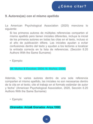 9. Autores(as) con el mismo apellido
La American Psychological Association (2020) menciona lo
siguiente:
Si los primeros autores de múltiples referencias comparten el
mismo apellido pero tienen iniciales diferentes, incluya la inicial
de los primeros autores en todas las citas en el texto, incluso si
el año de publicación difiere. Las iniciales ayudan a evitar
confusiones dentro del texto y ayudan a los lectores a localizar
la entrada correcta en la lista de referencias. (Sección 8.20
Authors With the Same Surname)
• Ejemplo:
(M. Muñoz & Escobar, 2004; N. Muñoz, 2006)
Además, “si varios autores dentro de una sola referencia
comparten el mismo apellido, las iniciales no son necesarias dentro
de la cita en el texto; cite el trabajo en el formato estándar de autor
y fecha” (American Psychological Association, 2020, Sección 8.20
Authors With the Same Surname)
• Ejemplo:
(Granados -Ariza& Granados -Ariza,1998)
¿C ómo cit ar ?
33
 