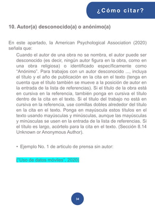 10. Autor(a) desconocido(a) o anónimo(a)
En este apartado, la American Psychological Association (2020)
señala que:
Cuando el autor de una obra no se nombra, el autor puede ser
desconocido (es decir, ningún autor figura en la obra, como en
una obra religiosa) o identificado específicamente como
“Anónimo”. Para trabajos con un autor desconocido ..., incluya
el título y el año de publicación en la cita en el texto (tenga en
cuenta que el título también se mueve a la posición de autor en
la entrada de la lista de referencias). Si el título de la obra está
en cursiva en la referencia, también ponga en cursiva el título
dentro de la cita en el texto. Si el título del trabajo no está en
cursiva en la referencia, use comillas dobles alrededor del título
en la cita en el texto. Ponga en mayúscula estos títulos en el
texto usando mayúsculas y minúsculas, aunque las mayúsculas
y minúsculas se usen en la entrada de la lista de referencias. Si
el título es largo, acórtelo para la cita en el texto. (Sección 8.14
Unknown or Anonymous Author).
• Ejemplo No. 1 de articulo de prensa sin autor:
(“Uso de datos móviles”, 2020)
¿C ómo cit ar ?
34
 