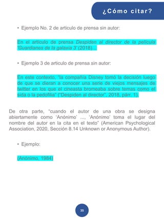 • Ejemplo No. 2 de articulo de prensa sin autor:
En el artículo de prensa Despiden al director de la película
'Guardianes de la galaxia 3’ (2018)…
• Ejemplo 3 de articulo de prensa sin autor:
En este contexto, “la compañía Disney tomó la decisión luego
de que se dieran a conocer una serie de viejos mensajes de
twitter en los que el cineasta bromeaba sobre temas como el
sida o la pedofilia” (“Despiden al director”, 2018, párr. 1).
De otra parte, “cuando el autor de una obra se designa
abiertamente como ‘Anónimo’ ..., ‘Anónimo’ toma el lugar del
nombre del autor en la cita en el texto” (American Psychological
Association, 2020, Sección 8.14 Unknown or Anonymous Author).
• Ejemplo:
(Anónimo, 1984)
¿C ómo cit ar ?
35
 