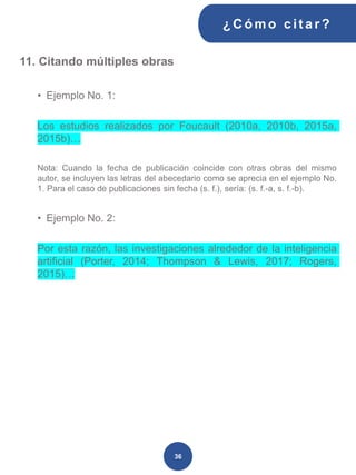 11. Citando múltiples obras
• Ejemplo No. 1:
Los estudios realizados por Foucault (2010a, 2010b, 2015a,
2015b)…
Nota: Cuando la fecha de publicación coincide con otras obras del mismo
autor, se incluyen las letras del abecedario como se aprecia en el ejemplo No.
1. Para el caso de publicaciones sin fecha (s. f.), sería: (s. f.-a, s. f.-b).
• Ejemplo No. 2:
Por esta razón, las investigaciones alrededor de la inteligencia
artificial (Porter, 2014; Thompson & Lewis, 2017; Rogers,
2015)…
¿C ómo cit ar ?
36
 
